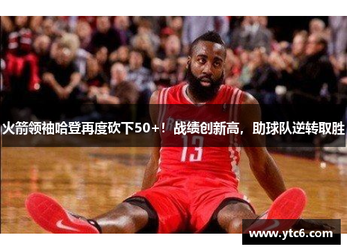 火箭领袖哈登再度砍下50+！战绩创新高，助球队逆转取胜
