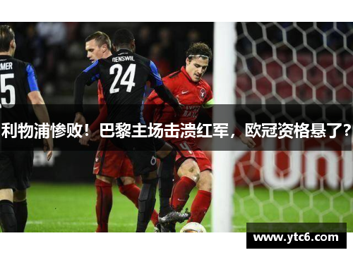 利物浦惨败！巴黎主场击溃红军，欧冠资格悬了？