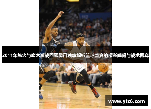 2011年热火与魔术激战回顾腾讯独家解析篮球盛宴的精彩瞬间与战术博弈